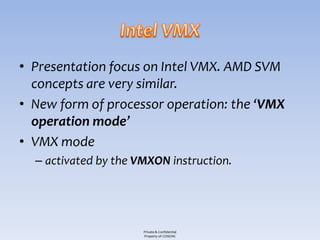 • Presentation focus on Intel VMX. AMD SVM
  concepts are very similar.
• New form of processor operation: the ‘VMX
  operation mode’
• VMX mode
  – activated by the VMXON instruction.




                      Private & Confidential
                      Property of COSEINC
 