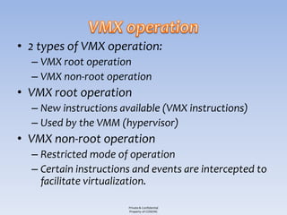 • 2 types of VMX operation:
  – VMX root operation
  – VMX non-root operation
• VMX root operation
  – New instructions available (VMX instructions)
  – Used by the VMM (hypervisor)
• VMX non-root operation
  – Restricted mode of operation
  – Certain instructions and events are intercepted to
    facilitate virtualization.

                       Private & Confidential
                       Property of COSEINC
 