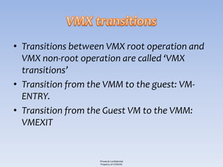 • Transitions between VMX root operation and
  VMX non-root operation are called ‘VMX
  transitions’
• Transition from the VMM to the guest: VM-
  ENTRY.
• Transition from the Guest VM to the VMM:
  VMEXIT


                   Private & Confidential
                   Property of COSEINC
 