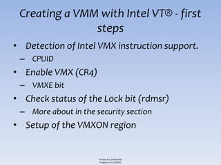 Creating a VMM with Intel VT® - first
               steps
• Detection of Intel VMX instruction support.
 – CPUID
• Enable VMX (CR4)
 – VMXE bit
• Check status of the Lock bit (rdmsr)
 – More about in the security section
• Setup of the VMXON region


                      Private & Confidential
                      Property of COSEINC
 