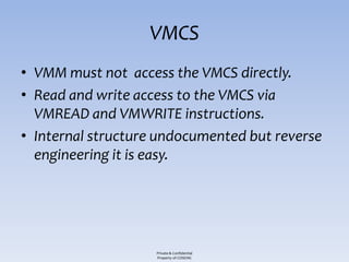 VMCS
• VMM must not access the VMCS directly.
• Read and write access to the VMCS via
  VMREAD and VMWRITE instructions.
• Internal structure undocumented but reverse
  engineering it is easy.




                    Private & Confidential
                    Property of COSEINC
 