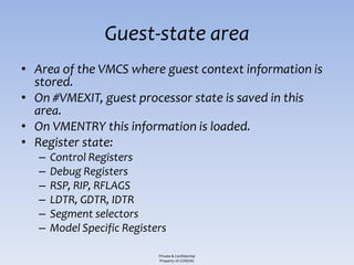 Guest-state area
• Area of the VMCS where guest context information is
  stored.
• On #VMEXIT, guest processor state is saved in this
  area.
• On VMENTRY this information is loaded.
• Register state:
   –   Control Registers
   –   Debug Registers
   –   RSP, RIP, RFLAGS
   –   LDTR, GDTR, IDTR
   –   Segment selectors
   –   Model Specific Registers

                             Private & Confidential
                             Property of COSEINC
 