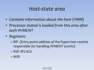 Host-state area
• Contains information about the host (VMM)
• Processor stated is loaded from this area after
  each #VMEXIT
• Registers:
  – RIP (Entry-point address of the hypervisor routine
    responsible for handling #VMEXIT events)
  – RSP, RFLAGS
  – MSR

                       Private & Confidential
                       Property of COSEINC
 