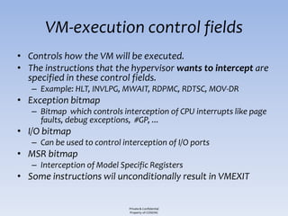 VM-execution control fields
• Controls how the VM will be executed.
• The instructions that the hypervisor wants to intercept are
  specified in these control fields.
   – Example: HLT, INVLPG, MWAIT, RDPMC, RDTSC, MOV-DR
• Exception bitmap
   – Bitmap which controls interception of CPU interrupts like page
     faults, debug exceptions, #GP, ...
• I/O bitmap
   – Can be used to control interception of I/O ports
• MSR bitmap
   – Interception of Model Specific Registers
• Some instructions wil unconditionally result in VMEXIT


                              Private & Confidential
                              Property of COSEINC
 