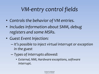 VM-entry control fields
• Controls the behavior of VM entries.
• Includes information about SMM, debug
  registers and some MSRs.
• Guest Event Injection:
  – It’s possible to inject virtual interrupt or exception
    in the guest
  – Types of interrupts allowed:
     • External, NMI, Hardware exceptions, software
       interrupt.

                         Private & Confidential
                         Property of COSEINC
 