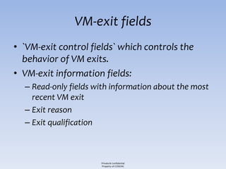 VM-exit fields
• `VM-exit control fields` which controls the
  behavior of VM exits.
• VM-exit information fields:
  – Read-only fields with information about the most
    recent VM exit
  – Exit reason
  – Exit qualification



                      Private & Confidential
                      Property of COSEINC
 