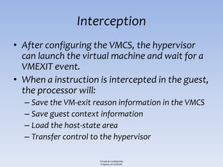 Interception
• After configuring the VMCS, the hypervisor
  can launch the virtual machine and wait for a
  VMEXIT event.
• When a instruction is intercepted in the guest,
  the processor will:
  – Save the VM-exit reason information in the VMCS
  – Save guest context information
  – Load the host-state area
  – Transfer control to the hypervisor

                      Private & Confidential
                      Property of COSEINC
 