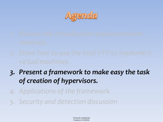 1. Review x86 virtualization implementation
   methods.
2. Show how to use the Intel VT® to implement
   virtual machines.
3. Present a framework to make easy the task
   of creation of hypervisors.
4. Applications of the framework
5. Security and detection discussion

                    Private & Confidential
                    Property of COSEINC
 