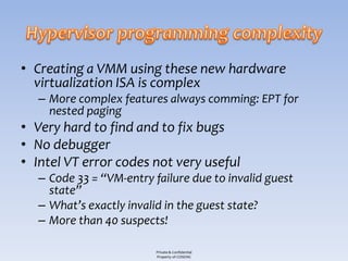 • Creating a VMM using these new hardware
  virtualization ISA is complex
   – More complex features always comming: EPT for
     nested paging
• Very hard to find and to fix bugs
• No debugger
• Intel VT error codes not very useful
   – Code 33 = “VM-entry failure due to invalid guest
     state”
   – What’s exactly invalid in the guest state?
   – More than 40 suspects!

                          Private & Confidential
                          Property of COSEINC
 