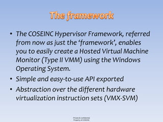 • The COSEINC Hypervisor Framework, referred
  from now as just the ‘framework’, enables
  you to easily create a Hosted Virtual Machine
  Monitor (Type II VMM) using the Windows
  Operating System.
• Simple and easy-to-use API exported
• Abstraction over the different hardware
  virtualization instruction sets (VMX-SVM)

                     Private & Confidential
                     Property of COSEINC
 
