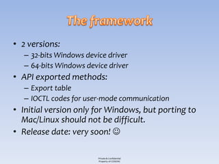 • 2 versions:
   – 32-bits Windows device driver
   – 64-bits Windows device driver
• API exported methods:
   – Export table
   – IOCTL codes for user-mode communication
• Initial version only for Windows, but porting to
  Mac/Linux should not be difficult.
• Release date: very soon! 

                         Private & Confidential
                         Property of COSEINC
 
