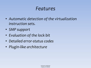 Features
• Automatic detection of the virtualization
  instruction sets.
• SMP support
• Evaluation of the lock bit
• Detailed error-status codes
• Plugin-like architecture



                     Private & Confidential
                     Property of COSEINC
 