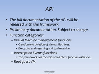 API
• The full documentation of the API will be
  released with the framework.
• Preliminary documentation. Subject to change.
• Function categories:
  – Virtual Machine management functions
     • Creation and deletion of Virtual Machines.
     • Executing and resuming a virtual machine.
  – Interception Events functions
     • The framework call the registered client function callbacks.
  – Root guest VM.

                            Private & Confidential
                            Property of COSEINC
 