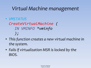 Virtual Machine management
• VMSTATUS
  CreateVirtualMachine (
      IN VMINFO *vminfo
      );
• This function creates a new virtual machine in
  the system.
• Fails if virtualization MSR is locked by the
  BIOS.

                     Private & Confidential
                     Property of COSEINC
 