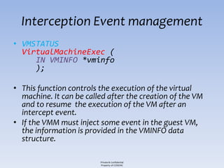 Interception Event management
• VMSTATUS
  VirtualMachineExec (
     IN VMINFO *vminfo
     );

• This function controls the execution of the virtual
  machine. It can be called after the creation of the VM
  and to resume the execution of the VM after an
  intercept event.
• If the VMM must inject some event in the guest VM,
  the information is provided in the VMINFO data
  structure.

                         Private & Confidential
                         Property of COSEINC
 