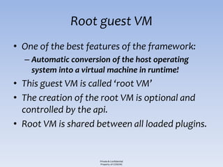 Root guest VM
• One of the best features of the framework:
  – Automatic conversion of the host operating
    system into a virtual machine in runtime!
• This guest VM is called ‘root VM’
• The creation of the root VM is optional and
  controlled by the api.
• Root VM is shared between all loaded plugins.


                      Private & Confidential
                      Property of COSEINC
 