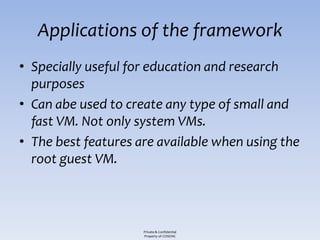 Applications of the framework
• Specially useful for education and research
  purposes
• Can abe used to create any type of small and
  fast VM. Not only system VMs.
• The best features are available when using the
  root guest VM.



                     Private & Confidential
                     Property of COSEINC
 