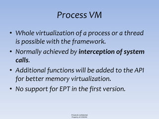 Process VM
• Whole virtualization of a process or a thread
  is possible with the framework.
• Normally achieved by interception of system
  calls.
• Additional functions will be added to the API
  for better memory virtualization.
• No support for EPT in the first version.


                     Private & Confidential
                     Property of COSEINC
 