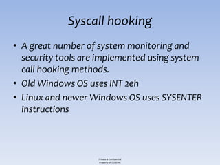 Syscall hooking
• A great number of system monitoring and
  security tools are implemented using system
  call hooking methods.
• Old Windows OS uses INT 2eh
• Linux and newer Windows OS uses SYSENTER
  instructions



                    Private & Confidential
                    Property of COSEINC
 