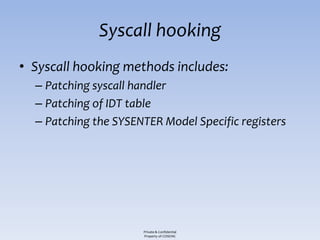 Syscall hooking
• Syscall hooking methods includes:
  – Patching syscall handler
  – Patching of IDT table
  – Patching the SYSENTER Model Specific registers




                      Private & Confidential
                      Property of COSEINC
 