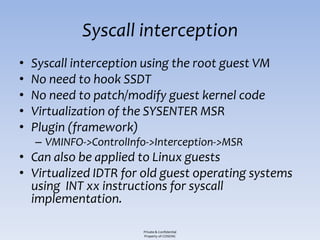 Syscall interception
•   Syscall interception using the root guest VM
•   No need to hook SSDT
•   No need to patch/modify guest kernel code
•   Virtualization of the SYSENTER MSR
•   Plugin (framework)
    – VMINFO->ControlInfo->Interception->MSR
• Can also be applied to Linux guests
• Virtualized IDTR for old guest operating systems
  using INT xx instructions for syscall
  implementation.

                        Private & Confidential
                        Property of COSEINC
 