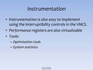 Instrumentation
• Instrumentation is also easy to implement
  using the Interruptibility controls in the VMCS.
• Performance registers are also virtualizable
• Tools:
  – Optimization tools
  – System statistics




                         Private & Confidential
                         Property of COSEINC
 