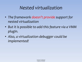Nested virtualization
• The framework doesn’t provide support for
  nested virtualization
• But it is possible to add this feature via a VMM
  plugin.
• Also, a virtualization debugger could be
  implemented!



                      Private & Confidential
                      Property of COSEINC
 