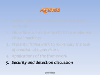 1. Review x86 virtualization implementation
   methods.
2. Show how to use the Intel VT® to implement
   virtual machines.
3. Present a framework to make easy the task
   of creation of hypervisors.
4. Applications of the framework
5. Security and detection discussion

                    Private & Confidential
                    Property of COSEINC
 