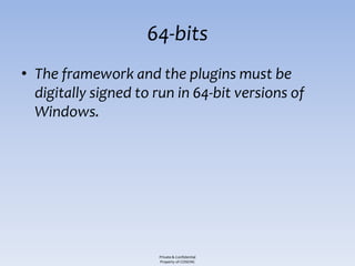 64-bits
• The framework and the plugins must be
  digitally signed to run in 64-bit versions of
  Windows.




                      Private & Confidential
                      Property of COSEINC
 