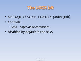 • MSR IA32_FEATURE_CONTROL (Index 3Ah)
• Controls:
  – SMX – Safer Mode eXtensions
• Disabled by default in the BIOS




                     Private & Confidential
                     Property of COSEINC
 
