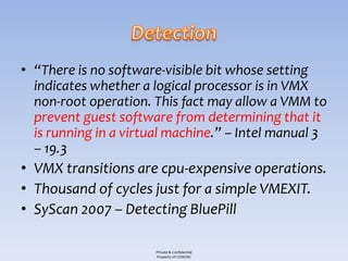 • “There is no software-visible bit whose setting
  indicates whether a logical processor is in VMX
  non-root operation. This fact may allow a VMM to
  prevent guest software from determining that it
  is running in a virtual machine.” – Intel manual 3
  – 19.3
• VMX transitions are cpu-expensive operations.
• Thousand of cycles just for a simple VMEXIT.
• SyScan 2007 – Detecting BluePill

                      Private & Confidential
                      Property of COSEINC
 