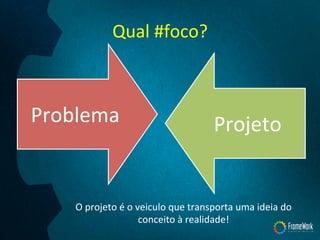 Qual	
  #foco?	
  
Problema	
   Projeto	
  
O	
  projeto	
  é	
  o	
  veiculo	
  que	
  transporta	
  uma	
  ideia	
  do	
  
conceito	
  à	
  realidade!	
  
 