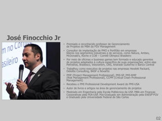 •  Premiado e reconhecido professor de Gerenciamento
de Projetos do MBA da FGV Management
•  Consultor de implantação de PMO e Portfólio em empresas
líderes nos segmentos industriais e de serviços, como Natura, Ambev,
McDonald’s, Roche e COB – Comitê Olímpico Brasileiro
•  Por meio de oficinas e business games tem formado e educado gerentes
de projetos adaptados à cultura específica de suas organizações, entre elas
Petrobras, Bradesco, Votorantim, OAS, Andrade Gutierrez e Banco Central
•  Trabalhou como executivo de projetos nas empresas Hewlett Packard,
Deloitte Consulting, BASF e Novartis
•  PMP (Project Management Professional), PMI-SP, PMI-RMP
(Risk Management Professional), CCPM (Critical Chain Professional
Management)
•  Recebeu o PMI Professional Development Award do PMI-USA
•  Autor de livros e artigos na área de gerenciamento de projetos
•  Mestrado em Engenharia pela Escola Politécnica da USP, MBA em Finanças
Corporativas pela FEA-USP, Pós-Graduado em Administração pela EAESP-FGV
e Graduado pela Universidade Federal de São Carlos
José Finocchio Jr
02
 