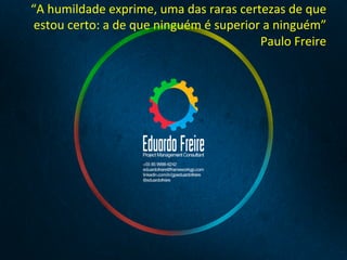 “A	
  humildade	
  exprime,	
  uma	
  das	
  raras	
  certezas	
  de	
  que	
  
estou	
  certo:	
  a	
  de	
  que	
  ninguém	
  é	
  superior	
  a	
  ninguém”	
  
Paulo	
  Freire	
  
	
  
 
