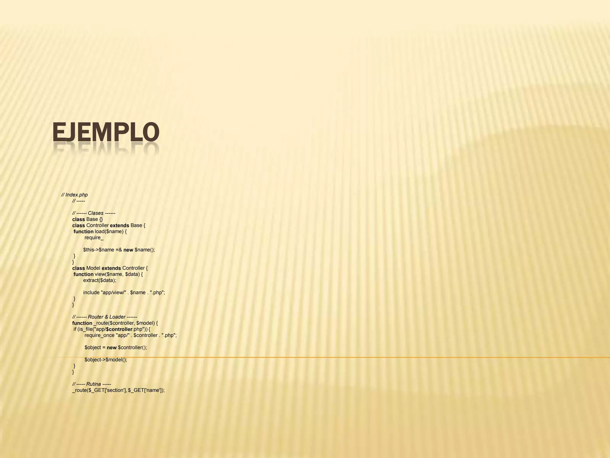 EJEMPLO
// Index.php
// -----
// ------ Clases ------
class Base {}
class Controller extends Base {
function load($name) {
require_
$this->$name =& new $name();
}
}
class Model extends Controller {
function view($name, $data) {
extract($data);
include "app/view/" . $name . ".php";
}
}
// ------ Router & Loader ------
function _route($controller, $model) {
if (is_file("app/$controller.php")) {
require_once "app/" . $controller . ".php";
$object = new $controller();
$object->$model();
}
}
// ----- Rutina -----
_route($_GET['section'], $_GET['name']);
 