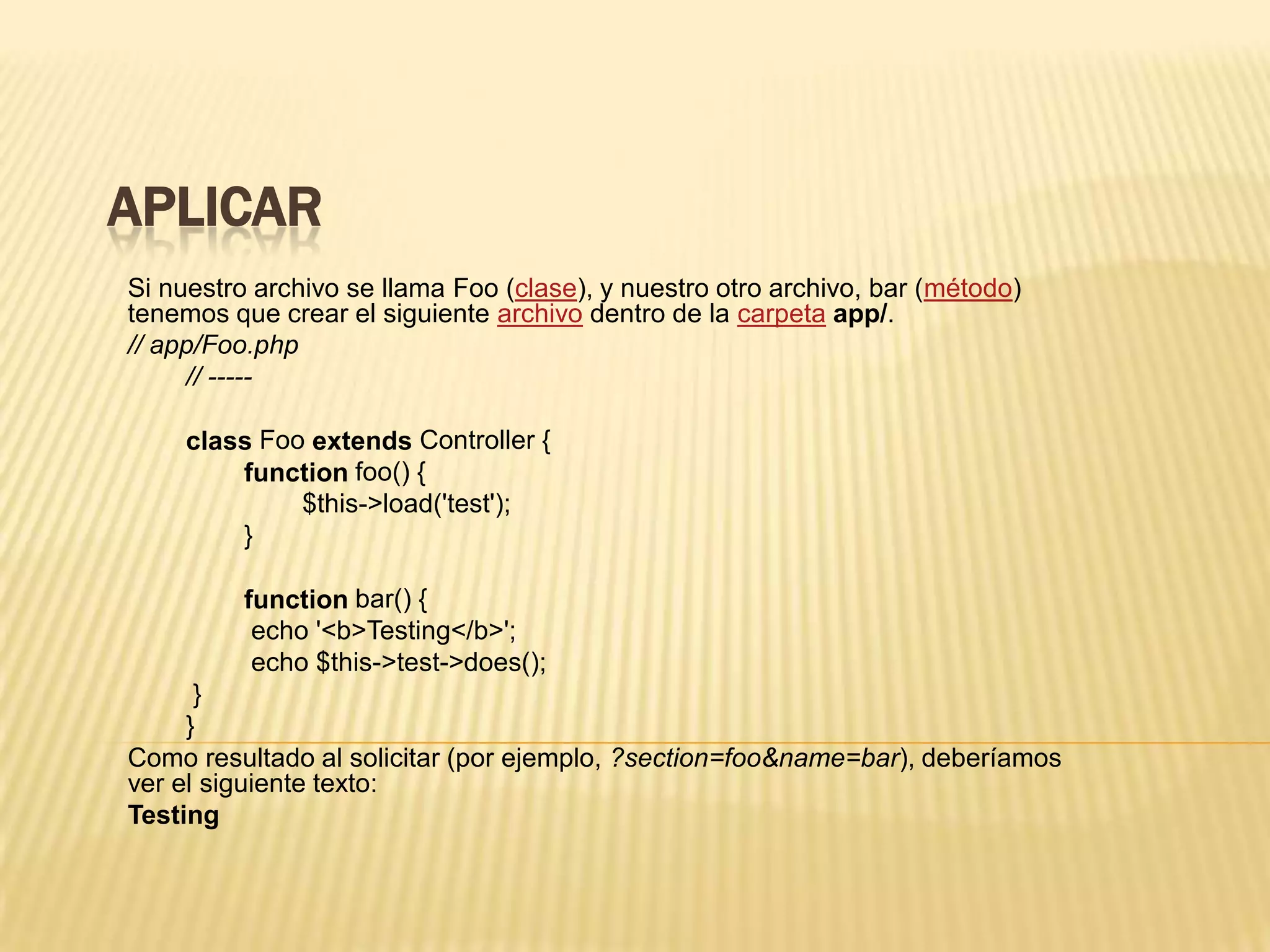 APLICAR
Si nuestro archivo se llama Foo (clase), y nuestro otro archivo, bar (método)
tenemos que crear el siguiente archivo dentro de la carpeta app/.
// app/Foo.php
// -----
class Foo extends Controller {
function foo() {
$this->load('test');
}
function bar() {
echo '<b>Testing</b>';
echo $this->test->does();
}
}
Como resultado al solicitar (por ejemplo, ?section=foo&name=bar), deberíamos
ver el siguiente texto:
Testing
 