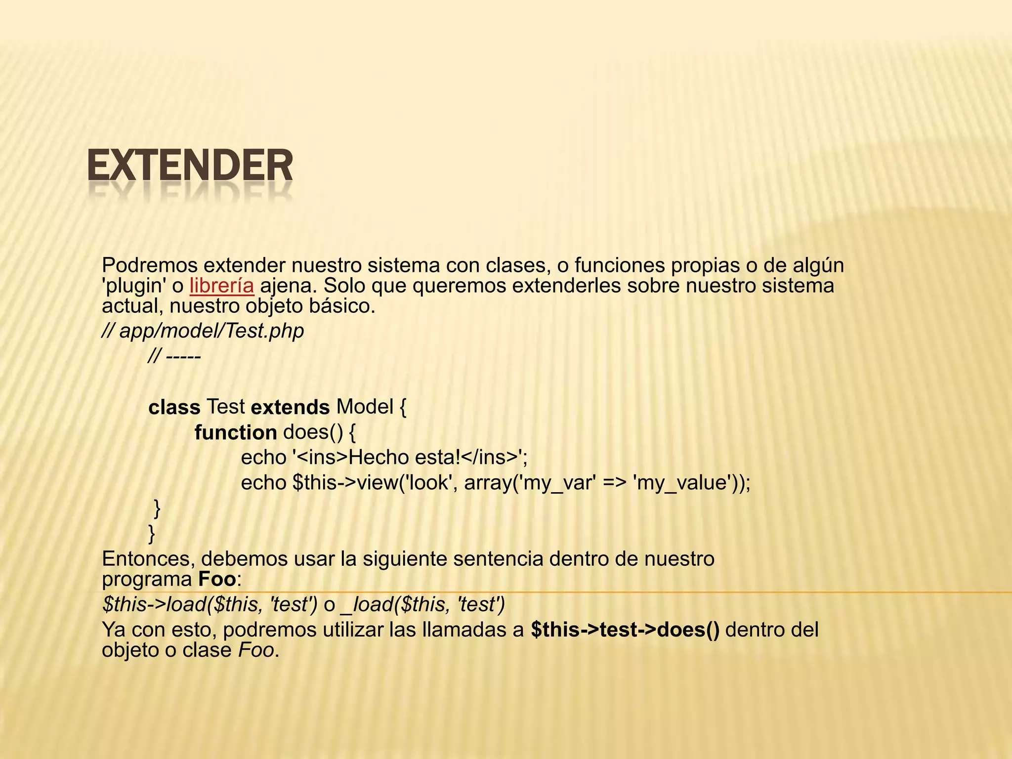 EXTENDER
Podremos extender nuestro sistema con clases, o funciones propias o de algún
'plugin' o librería ajena. Solo que queremos extenderles sobre nuestro sistema
actual, nuestro objeto básico.
// app/model/Test.php
// -----
class Test extends Model {
function does() {
echo '<ins>Hecho esta!</ins>';
echo $this->view('look', array('my_var' => 'my_value'));
}
}
Entonces, debemos usar la siguiente sentencia dentro de nuestro
programa Foo:
$this->load($this, 'test') o _load($this, 'test')
Ya con esto, podremos utilizar las llamadas a $this->test->does() dentro del
objeto o clase Foo.
 