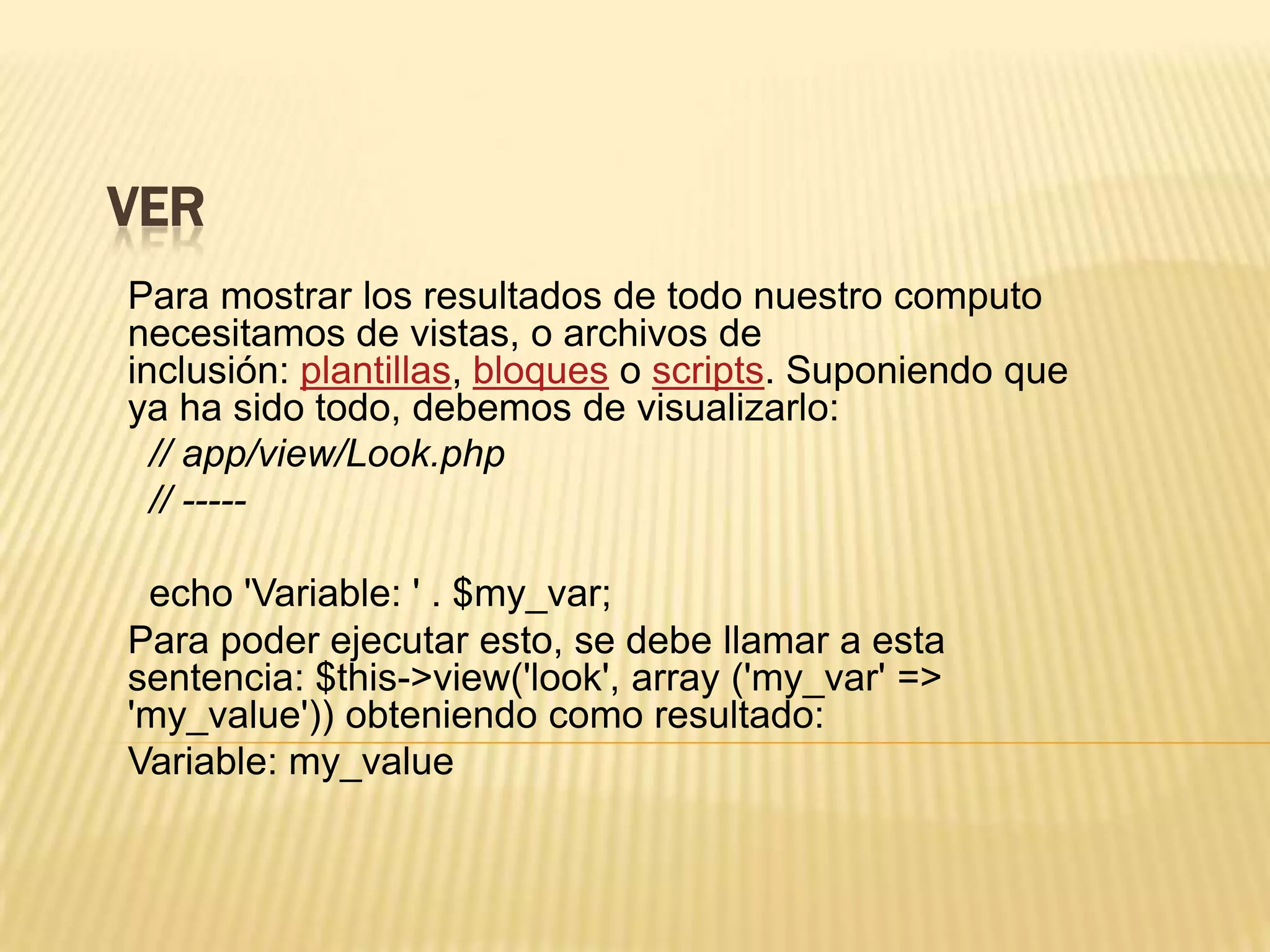 VER
Para mostrar los resultados de todo nuestro computo
necesitamos de vistas, o archivos de
inclusión: plantillas, bloques o scripts. Suponiendo que
ya ha sido todo, debemos de visualizarlo:
// app/view/Look.php
// -----
echo 'Variable: ' . $my_var;
Para poder ejecutar esto, se debe llamar a esta
sentencia: $this->view('look', array ('my_var' =>
'my_value')) obteniendo como resultado:
Variable: my_value
 