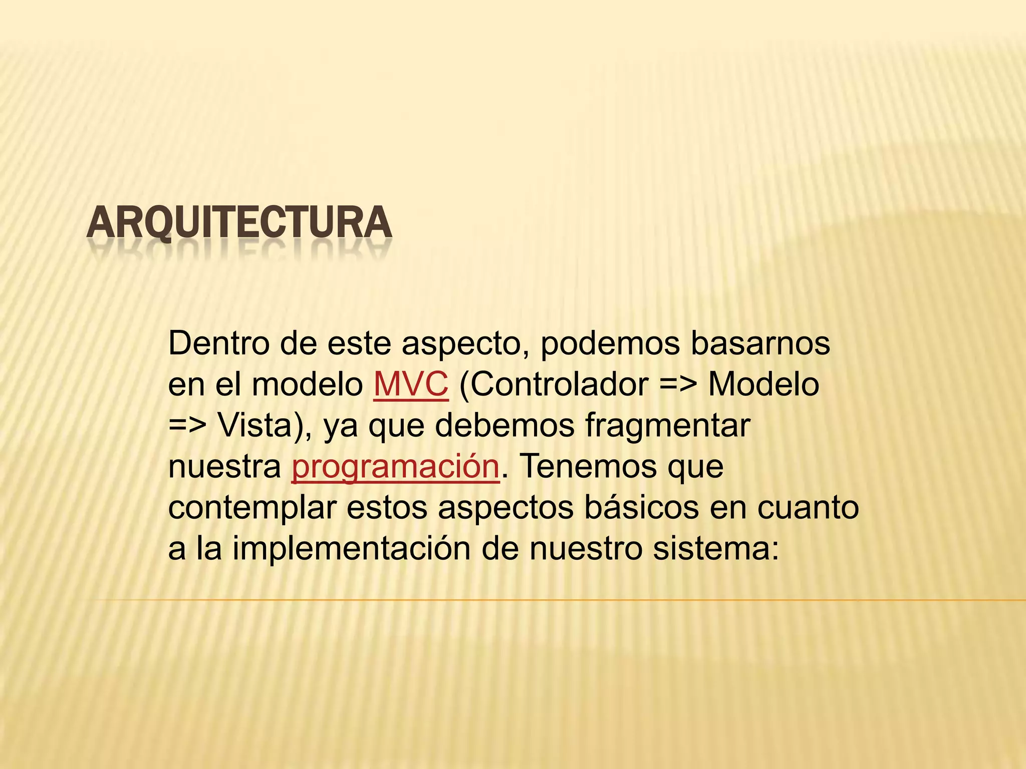 ARQUITECTURA
Dentro de este aspecto, podemos basarnos
en el modelo MVC (Controlador => Modelo
=> Vista), ya que debemos fragmentar
nuestra programación. Tenemos que
contemplar estos aspectos básicos en cuanto
a la implementación de nuestro sistema:
 