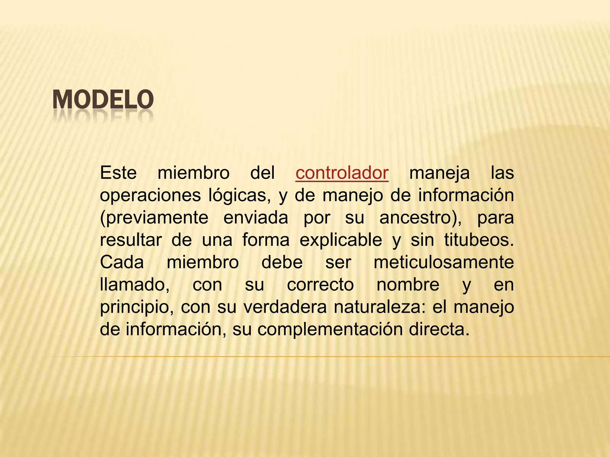 MODELO
Este miembro del controlador maneja las
operaciones lógicas, y de manejo de información
(previamente enviada por su ancestro), para
resultar de una forma explicable y sin titubeos.
Cada miembro debe ser meticulosamente
llamado, con su correcto nombre y en
principio, con su verdadera naturaleza: el manejo
de información, su complementación directa.
 