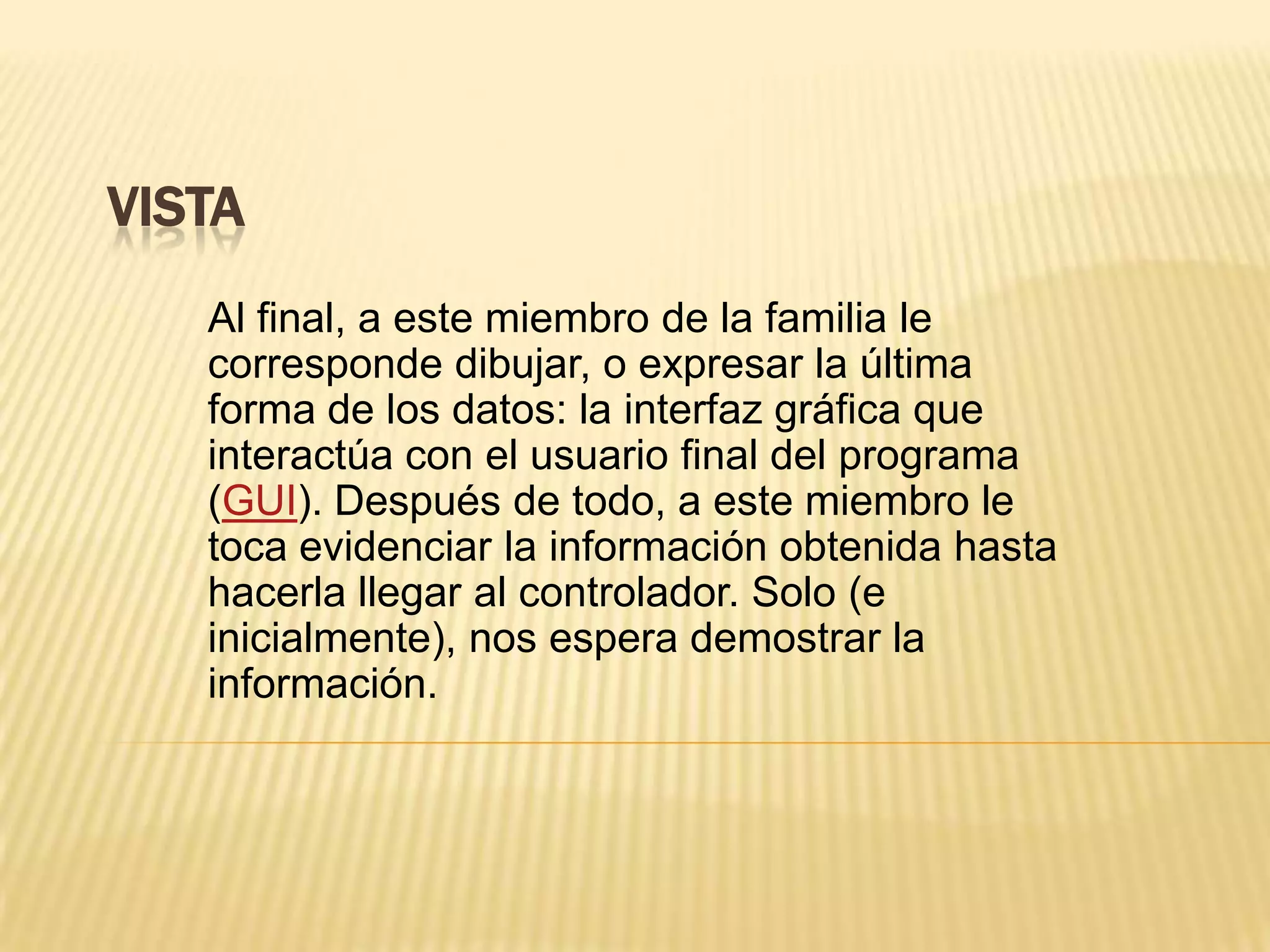 VISTA
Al final, a este miembro de la familia le
corresponde dibujar, o expresar la última
forma de los datos: la interfaz gráfica que
interactúa con el usuario final del programa
(GUI). Después de todo, a este miembro le
toca evidenciar la información obtenida hasta
hacerla llegar al controlador. Solo (e
inicialmente), nos espera demostrar la
información.
 