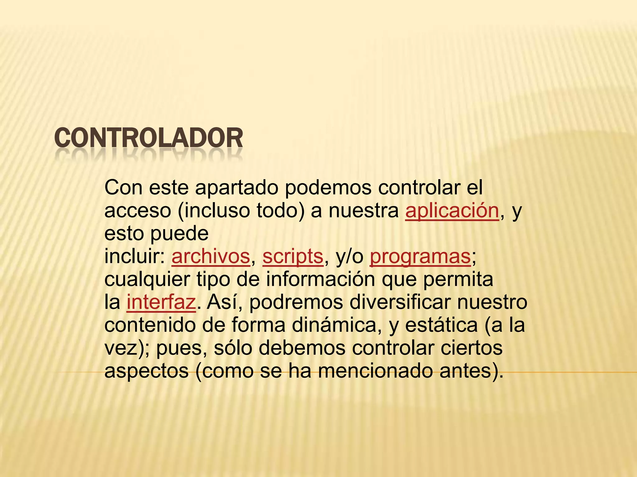 CONTROLADOR
Con este apartado podemos controlar el
acceso (incluso todo) a nuestra aplicación, y
esto puede
incluir: archivos, scripts, y/o programas;
cualquier tipo de información que permita
la interfaz. Así, podremos diversificar nuestro
contenido de forma dinámica, y estática (a la
vez); pues, sólo debemos controlar ciertos
aspectos (como se ha mencionado antes).
 