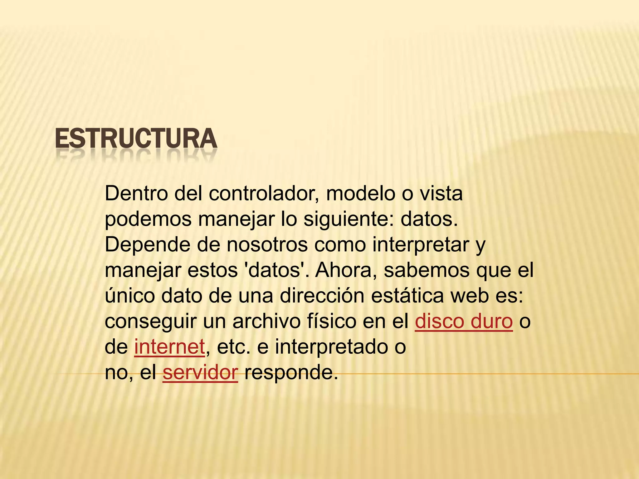 ESTRUCTURA
Dentro del controlador, modelo o vista
podemos manejar lo siguiente: datos.
Depende de nosotros como interpretar y
manejar estos 'datos'. Ahora, sabemos que el
único dato de una dirección estática web es:
conseguir un archivo físico en el disco duro o
de internet, etc. e interpretado o
no, el servidor responde.
 