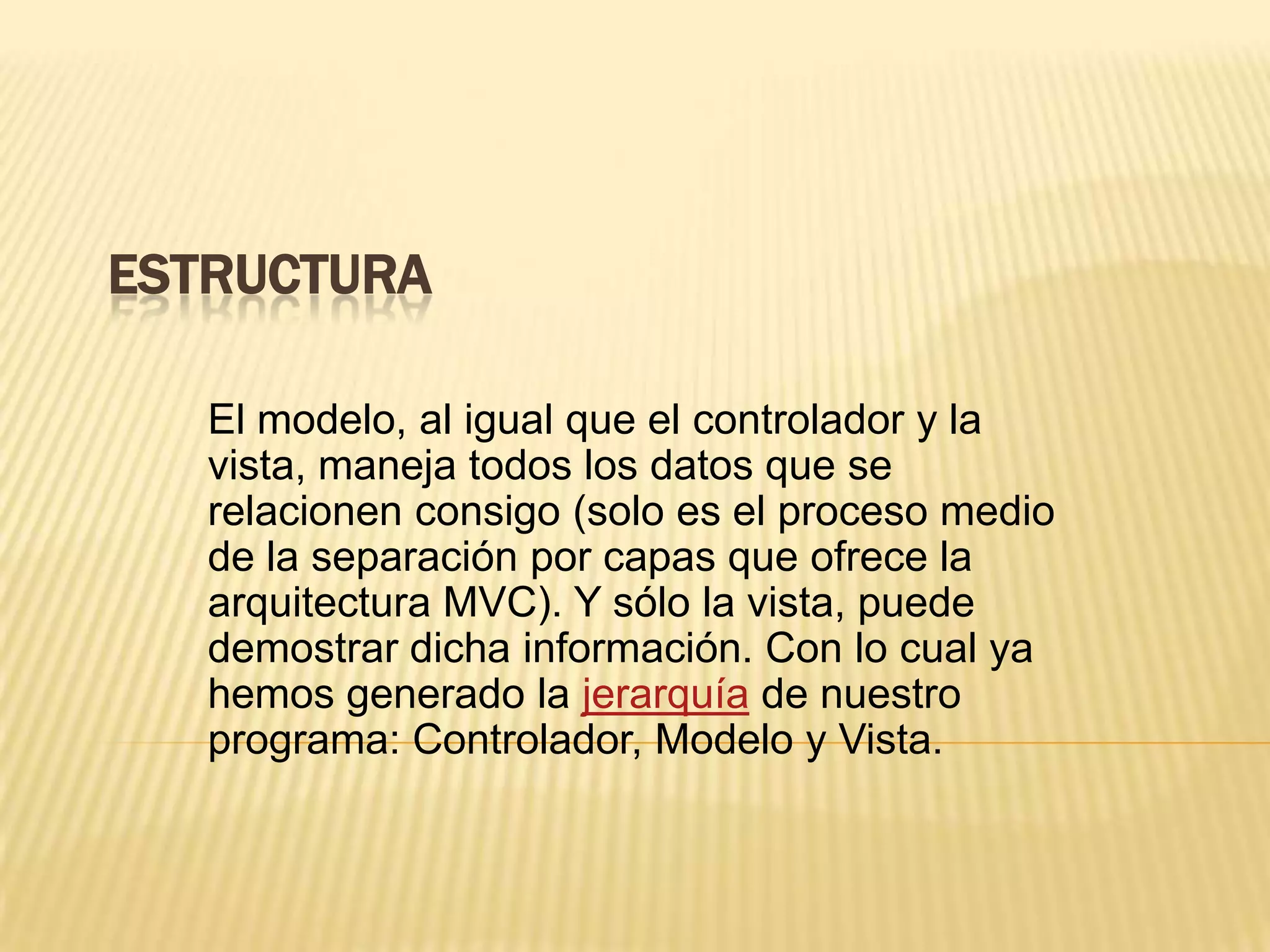 ESTRUCTURA
El modelo, al igual que el controlador y la
vista, maneja todos los datos que se
relacionen consigo (solo es el proceso medio
de la separación por capas que ofrece la
arquitectura MVC). Y sólo la vista, puede
demostrar dicha información. Con lo cual ya
hemos generado la jerarquía de nuestro
programa: Controlador, Modelo y Vista.
 