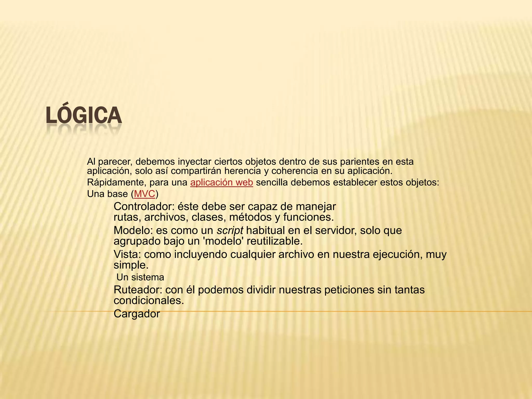 LÓGICA
Al parecer, debemos inyectar ciertos objetos dentro de sus parientes en esta
aplicación, solo así compartirán herencia y coherencia en su aplicación.
Rápidamente, para una aplicación web sencilla debemos establecer estos objetos:
Una base (MVC)
Controlador: éste debe ser capaz de manejar
rutas, archivos, clases, métodos y funciones.
Modelo: es como un script habitual en el servidor, solo que
agrupado bajo un 'modelo' reutilizable.
Vista: como incluyendo cualquier archivo en nuestra ejecución, muy
simple.
Un sistema
Ruteador: con él podemos dividir nuestras peticiones sin tantas
condicionales.
Cargador
 