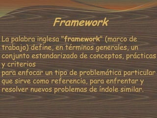 Framework
La palabra inglesa "framework" (marco de
trabajo) define, en términos generales, un
conjunto estandarizado de conceptos, prácticas
y criterios
para enfocar un tipo de problemática particular
que sirve como referencia, para enfrentar y
resolver nuevos problemas de índole similar.
 