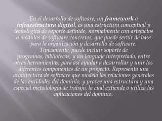 En el desarrollo de software, un framework o
infraestructura digital, es una estructura conceptual y
tecnológica de soporte definido, normalmente con artefactos
o módulos de software concretos, que puede servir de base
para la organización y desarrollo de software.
Típicamente, puede incluir soporte de
programas, bibliotecas, y un lenguaje interpretado, entre
otras herramientas, para así ayudar a desarrollar y unir los
diferentes componentes de un proyecto. Representa una
arquitectura de software que modela las relaciones generales
de las entidades del dominio, y provee una estructura y una
especial metodología de trabajo, la cual extiende o utiliza las
aplicaciones del dominio.
 