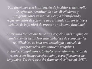 Son diseñados con la intención de facilitar el desarrollo
de software, permitiendo a los diseñadores y
programadores pasar más tiempo identificando
requerimientos de software que tratando con los tediosos
detalles de bajo nivel de proveer un sistema funcional.
El término framework tiene una acepción más amplia, en
donde además de incluir una biblioteca de componentes
reutilizables, es toda una tecnología o modelo de
programación que contiene máquinas
virtuales, compiladores, bibliotecas de administración de
recursos en tiempo de ejecución y especificaciones de
lenguajes. Tal es el caso del framework Microsoft .NET.
 
