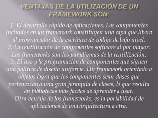 1. El desarrollo rápido de aplicaciones. Los componentes
incluidos en un framework constituyen una capa que libera
al programador de la escritura de código de bajo nivel.
2. La reutilización de componentes software al por mayor.
Los frameworks son los paradigmas de la reutilización.
3. El uso y la programación de componentes que siguen
una política de diseño uniforme. Un framework orientado a
objetos logra que los componentes sean clases que
pertenezcan a una gran jerarquía de clases, lo que resulta
en bibliotecas más fáciles de aprender a usar.
Otra ventaja de los frameworks, es la portabilidad de
aplicaciones de una arquitectura a otra.
 