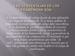 1. La dependencia del código fuente de una aplicación
con respecto al framework. Si se desea cambiar de
framework, la mayor parte del código debe reescribirse.
2. La demanda de grandes cantidades de recursos
computacionales debido a que la característica de
reutilización de los frameworks tiende a generalizar la
funcionalidad de los componentes. El resultado es que
se incluyen características que están "de
más", provocando una sobrecarga de recursos que se
hace más grande en cuanto más amplio es el campo de
reutilización.
 